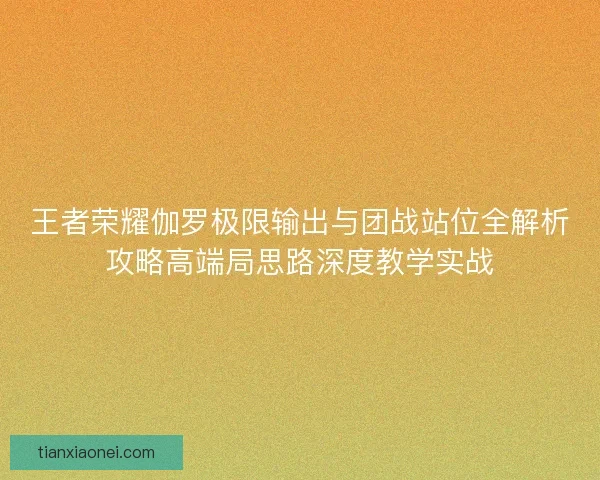 王者荣耀伽罗极限输出与团战站位全解析攻略高端局思路深度教学实战