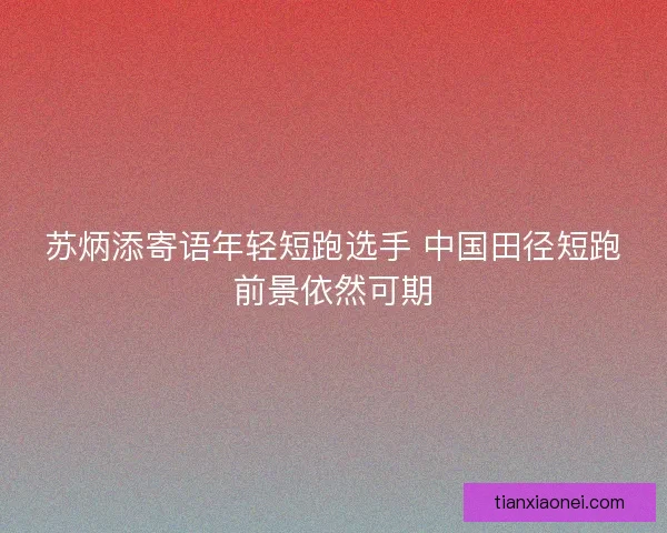 苏炳添寄语年轻短跑选手 中国田径短跑前景依然可期