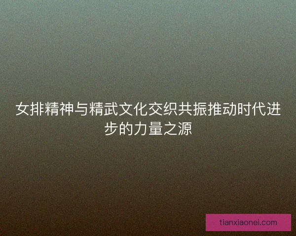 女排精神与精武文化交织共振推动时代进步的力量之源